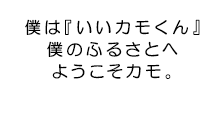 僕は『いいカモくん』僕のふるさとへようこそカモ。